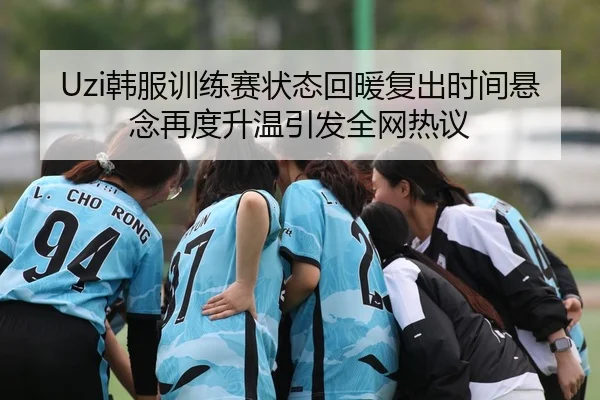 Uzi韩服训练赛状态回暖复出时间悬念再度升温引发全网热议